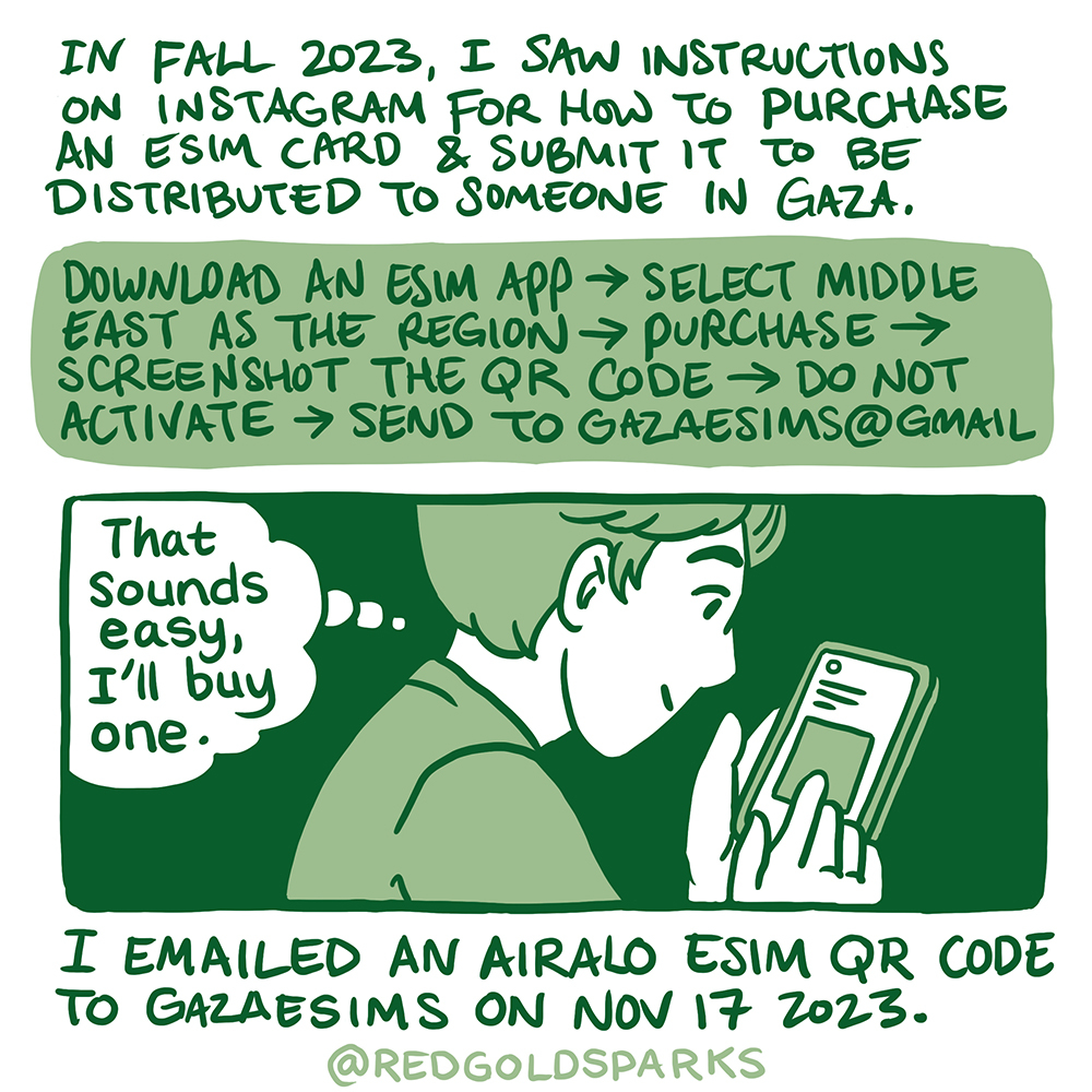 In Fall 2023, I saw instructions on instagram for how to purchase a eSIM card and submit it to be distributed to someone in Gaza. Download an eSIM app-> Select Middle East as the region-> Purchase-> Screenshot the QR code-> Do not activate-> send to gazaesims@gmail.com. I emailed an Airalo eSIM QR code to gazaesims on Nov 17 2023.