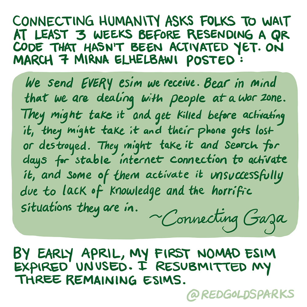 Connecting Humanity asks folks to wait at least 3 weeks before resending a QR code that hasn’t been activated yet. On March 7 Mirna Elhelbawi posted: We send EVERY esim we receive. Bear in mind that we are dealing with people at a war zone. They might take it and get killed before activating it, they might take it and their phone gets lost or destroyed. They might take it and search for days for stable internet connection to activate it, and some of them activate it unsuccessfully due to lack of knowledge a