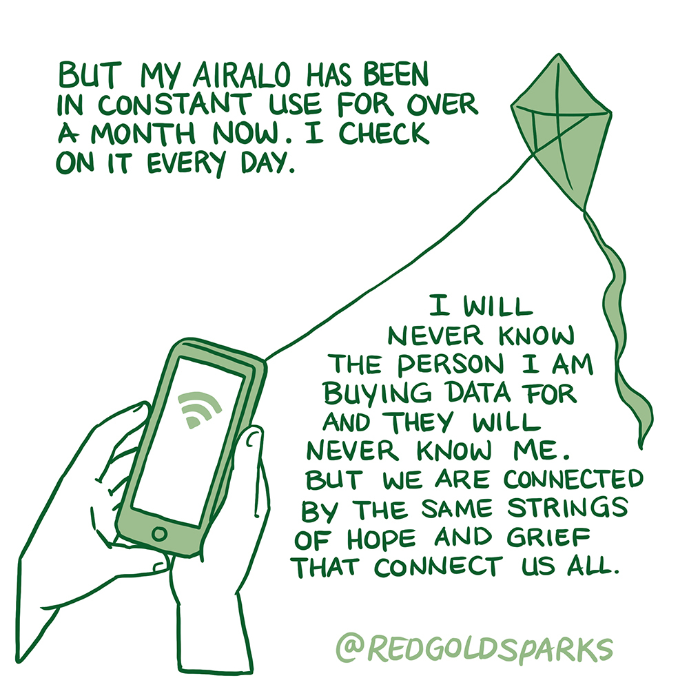 But my Airalo has been in constant use for over a month now. I check on it every day. I will never know the person I am buying data for and they will never know me. But we are connected by the same strings of hope and grief that connect us all.