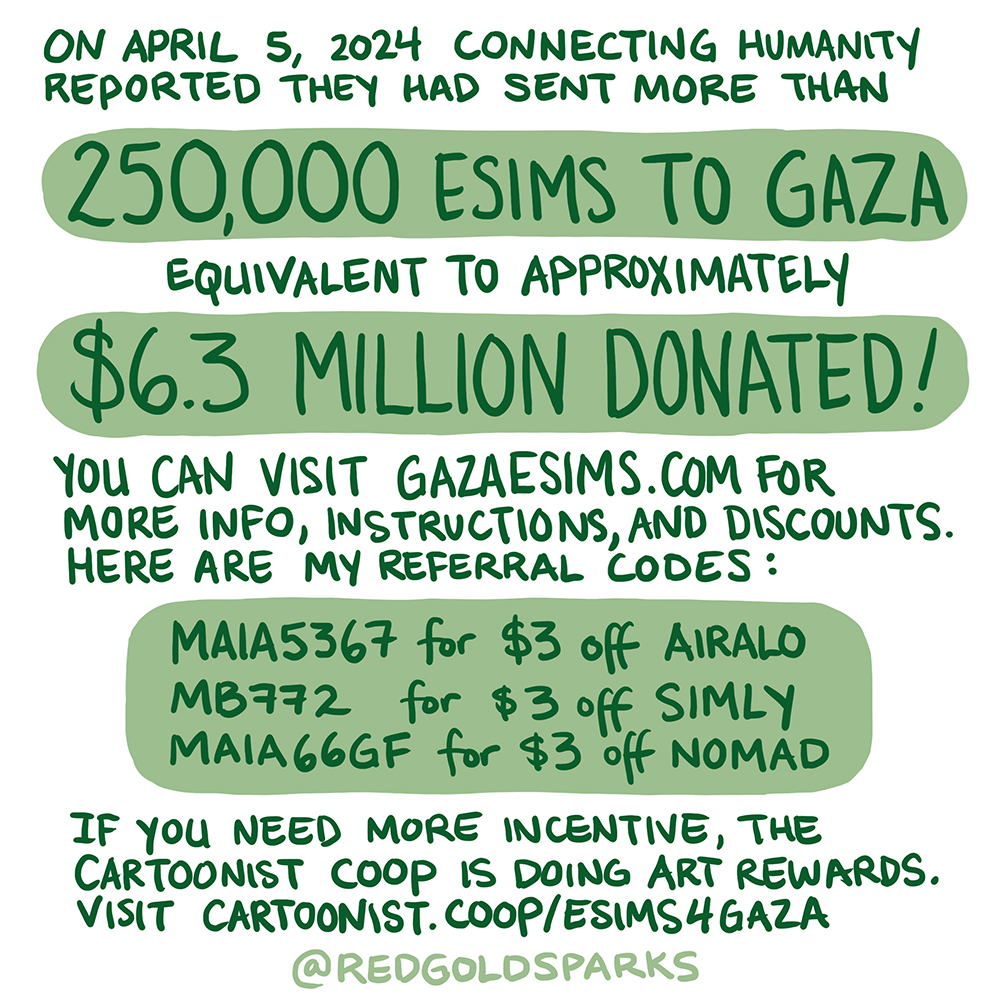 On April 5, 2024 Connecting Humanity reported they had sent more than 250,000 eSIMs to Gaza, equivalent to approximately $6.3 million donated! Visit gazaesims.com for more info, instructions, and discounts. Here are my referral codes: MAIA5367 for $3 off Airalo MB772 for $3 off Simly MAIA66GF for $3 off Nomad If you need more incentive, @cartoonistcoop is doing art rewards. Visit cartoonist.coop/esims4gaza