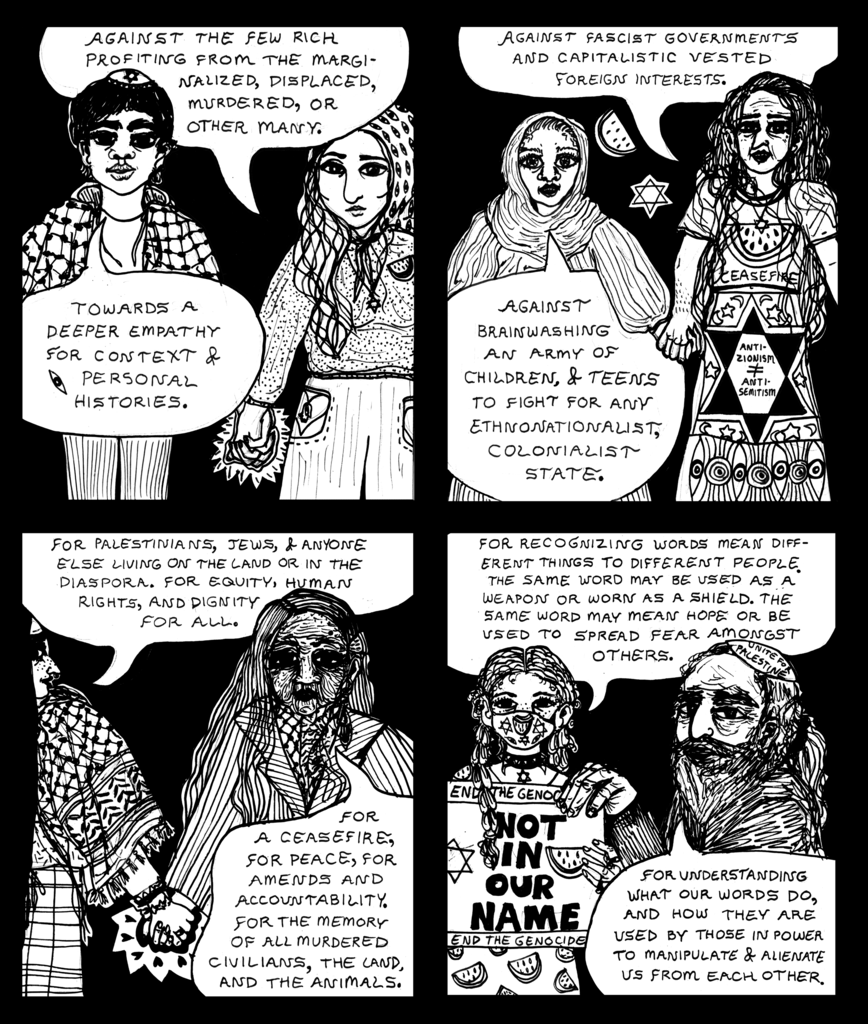 Against the few rich profiting from the marginalized, displaced, murdered, or other many. Towards a deeper empathy for context and personal histories. Panel 2 Against fascist governments and capitalistic vested foreign interests. Against brainwashing an army of children, and teens to fight for any ethnonationalist, colonialist state  Panel 3 For Palestinians, Jews, and anyone else living on the land or in the diaspora. For equity, human rights, and dignity for all.. For a ceasefire, for peace, for amends an